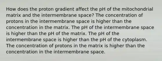 How does the proton gradient affect the pH of the mitochondrial matrix and the intermembrane space? The concentration of protons in the intermembrane space is higher than the concentration in the matrix. The pH of the intermembrane space is higher than the pH of the matrix. The pH of the intermembrane space is higher than the pH of the cytoplasm. The concentration of protons in the matrix is higher than the concentration in the intermembrane space.