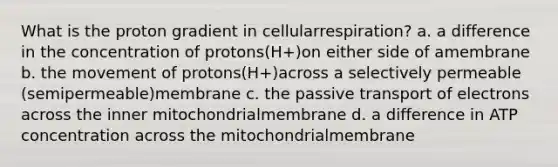 What is the proton gradient in cellularrespiration? a. a difference in the concentration of protons(H+)on either side of amembrane b. the movement of protons(H+)across a selectively permeable (semipermeable)membrane c. the passive transport of electrons across the inner mitochondrialmembrane d. a difference in ATP concentration across the mitochondrialmembrane