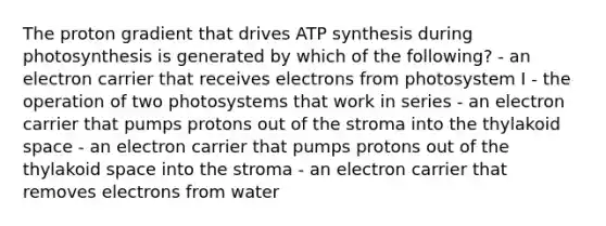 The proton gradient that drives ATP synthesis during photosynthesis is generated by which of the following? - an electron carrier that receives electrons from photosystem I - the operation of two photosystems that work in series - an electron carrier that pumps protons out of the stroma into the thylakoid space - an electron carrier that pumps protons out of the thylakoid space into the stroma - an electron carrier that removes electrons from water