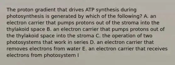 The proton gradient that drives ATP synthesis during photosynthesis is generated by which of the following? A. an electron carrier that pumps protons out of the stroma into the thylakoid space B. an electron carrier that pumps protons out of the thylakoid space into the stroma C. the operation of two photosystems that work in series D. an electron carrier that removes electrons from water E. an electron carrier that receives electrons from photosystem I