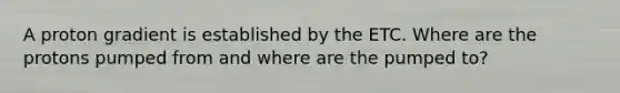 A proton gradient is established by the ETC. Where are the protons pumped from and where are the pumped to?