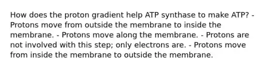 How does the proton gradient help ATP synthase to make ATP? - Protons move from outside the membrane to inside the membrane. - Protons move along the membrane. - Protons are not involved with this step; only electrons are. - Protons move from inside the membrane to outside the membrane.