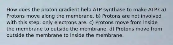 How does the proton gradient help ATP synthase to make ATP? a) Protons move along the membrane. b) Protons are not involved with this step; only electrons are. c) Protons move from inside the membrane to outside the membrane. d) Protons move from outside the membrane to inside the membrane.