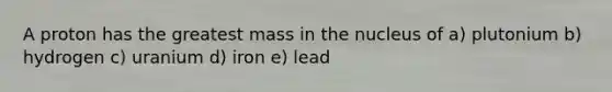 A proton has the greatest mass in the nucleus of a) plutonium b) hydrogen c) uranium d) iron e) lead