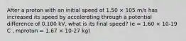 After a proton with an initial speed of 1.50 × 105 m/s has increased its speed by accelerating through a potential difference of 0.100 kV, what is its final speed? (e = 1.60 × 10-19 C , mproton = 1.67 × 10-27 kg)