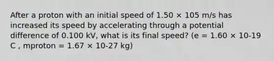 After a proton with an initial speed of 1.50 × 105 m/s has increased its speed by accelerating through a potential difference of 0.100 kV, what is its final speed? (e = 1.60 × 10-19 C , mproton = 1.67 × 10-27 kg)