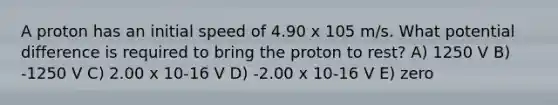 A proton has an initial speed of 4.90 x 105 m/s. What potential difference is required to bring the proton to rest? A) 1250 V B) -1250 V C) 2.00 x 10-16 V D) -2.00 x 10-16 V E) zero