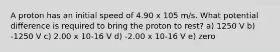 A proton has an initial speed of 4.90 x 105 m/s. What potential difference is required to bring the proton to rest? a) 1250 V b) -1250 V c) 2.00 x 10-16 V d) -2.00 x 10-16 V e) zero