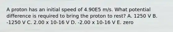 A proton has an initial speed of 4.90E5 m/s. What potential difference is required to bring the proton to rest? A. 1250 V B. -1250 V C. 2.00 x 10-16 V D. -2.00 x 10-16 V E. zero