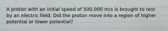 A proton with an initial speed of 500,000 m/s is brought to rest by an electric field. Did the proton move into a region of higher potential or lower potential?