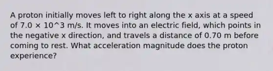 A proton initially moves left to right along the x axis at a speed of 7.0 × 10^3 m/s. It moves into an electric field, which points in the negative x direction, and travels a distance of 0.70 m before coming to rest. What acceleration magnitude does the proton experience?