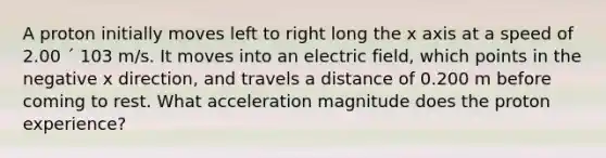 A proton initially moves left to right long the x axis at a speed of 2.00 ´ 103 m/s. It moves into an electric field, which points in the negative x direction, and travels a distance of 0.200 m before coming to rest. What acceleration magnitude does the proton experience?