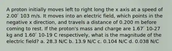 A proton initially moves left to right long the x axis at a speed of 2.00 ́ 103 m/s. It moves into an electric field, which points in the negative x direction, and travels a distance of 0.200 m before coming to rest. If the proton's mass and charge are 1.67 ́ 10-27 kg and 1.60 ́ 10-19 C respectively, what is the magnitude of the electric field? a. 28.3 N/C b. 13.9 N/C c. 0.104 N/C d. 0.038 N/C