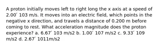 A proton initially moves left to right long the x axis at a speed of 2.00 ́ 103 m/s. It moves into an electric field, which points in the negative x direction, and travels a distance of 0.200 m before coming to rest. What acceleration magnitude does the proton experience? a. 6.67 ́ 103 m/s2 b. 1.00 ́ 107 m/s2 c. 9.33 ́ 109 m/s2 d. 2.67 ́ 1011m/s2