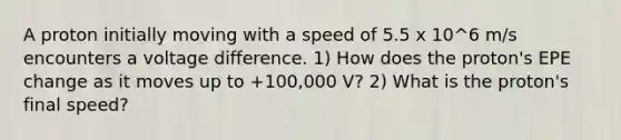 A proton initially moving with a speed of 5.5 x 10^6 m/s encounters a voltage difference. 1) How does the proton's EPE change as it moves up to +100,000 V? 2) What is the proton's final speed?