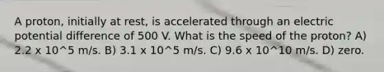 A proton, initially at rest, is accelerated through an electric potential difference of 500 V. What is the speed of the proton? A) 2.2 x 10^5 m/s. B) 3.1 x 10^5 m/s. C) 9.6 x 10^10 m/s. D) zero.