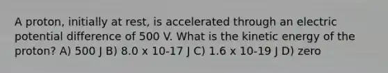 A proton, initially at rest, is accelerated through an electric potential difference of 500 V. What is the kinetic energy of the proton? A) 500 J B) 8.0 x 10-17 J C) 1.6 x 10-19 J D) zero