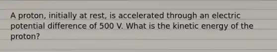 A proton, initially at rest, is accelerated through an electric potential difference of 500 V. What is the kinetic energy of the proton?