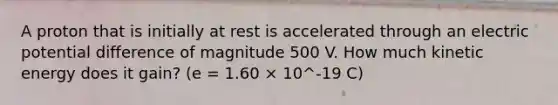 A proton that is initially at rest is accelerated through an electric potential difference of magnitude 500 V. How much kinetic energy does it gain? (e = 1.60 × 10^-19 C)