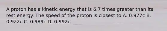 A proton has a kinetic energy that is 6.7 times greater than its rest energy. The speed of the proton is closest to A. 0.977c B. 0.922c C. 0.989c D. 0.992c