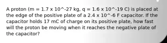 A proton (m = 1.7 x 10^-27 kg, q = 1.6 x 10^-19 C) is placed at the edge of the positive plate of a 2.4 x 10^-6 F capacitor. If the capacitor holds 17 mC of charge on its positive plate, how fast will the proton be moving when it reaches the negative plate of the capacitor?