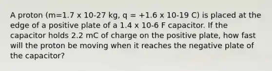 A proton (m=1.7 x 10-27 kg, q = +1.6 x 10-19 C) is placed at the edge of a positive plate of a 1.4 x 10-6 F capacitor. If the capacitor holds 2.2 mC of charge on the positive plate, how fast will the proton be moving when it reaches the negative plate of the capacitor?