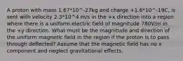 A proton with mass 1.67*10^-27kg and charge +1.6*10^-19C, is sent with velocity 2.3*10^4 m/s in the +x direction into a region where there is a uniform electric field of magnitude 780V/m in the +y direction. What must be the magnitude and direction of the uniform magnetic field in the region if the proton is to pass through deflected? Assume that the magnetic field has no x component and neglect gravitational effects.