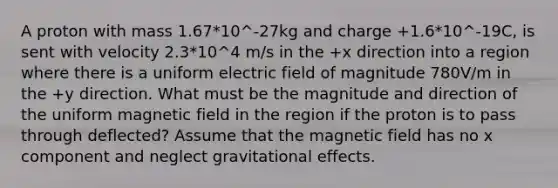 A proton with mass 1.67*10^-27kg and charge +1.6*10^-19C, is sent with velocity 2.3*10^4 m/s in the +x direction into a region where there is a uniform electric field of magnitude 780V/m in the +y direction. What must be the magnitude and direction of the uniform magnetic field in the region if the proton is to pass through deflected? Assume that the magnetic field has no x component and neglect gravitational effects.