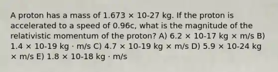 A proton has a mass of 1.673 × 10-27 kg. If the proton is accelerated to a speed of 0.96c, what is the magnitude of the relativistic momentum of the proton? A) 6.2 × 10-17 kg × m/s B) 1.4 × 10-19 kg ⋅ m/s C) 4.7 × 10-19 kg × m/s D) 5.9 × 10-24 kg × m/s E) 1.8 × 10-18 kg ⋅ m/s