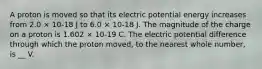 A proton is moved so that its electric potential energy increases from 2.0 × 10-18 J to 6.0 × 10-18 J. The magnitude of the charge on a proton is 1.602 × 10-19 C. The electric potential difference through which the proton moved, to the nearest whole number, is __ V.