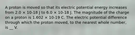 A proton is moved so that its electric potential energy increases from 2.0 × 10-18 J to 6.0 × 10-18 J. The magnitude of the charge on a proton is 1.602 × 10-19 C. The electric potential difference through which the proton moved, to the nearest whole number, is __ V.