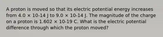 A proton is moved so that its electric potential energy increases from 4.0 × 10-14 J to 9.0 × 10-14 J. The magnitude of the charge on a proton is 1.602 × 10-19 C. What is the electric potential difference through which the proton moved?