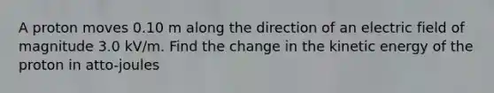 A proton moves 0.10 m along the direction of an electric field of magnitude 3.0 kV/m. Find the change in the kinetic energy of the proton in atto-joules