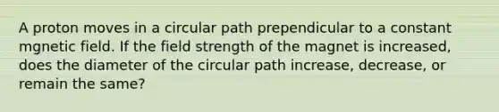 A proton moves in a circular path prependicular to a constant mgnetic field. If the field strength of the magnet is increased, does the diameter of the circular path increase, decrease, or remain the same?