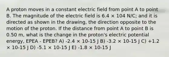 A proton moves in a constant electric field from point A to point B. The magnitude of the electric field is 6.4 × 104 N/C; and it is directed as shown in the drawing, the direction opposite to the motion of the proton. If the distance from point A to point B is 0.50 m, what is the change in the proton's electric potential energy, EPEA - EPEB? A) -2.4 × 10-15 J B) -3.2 × 10-15 J C) +1.2 × 10-15 J D) -5.1 × 10-15 J E) -1.8 × 10-15 J