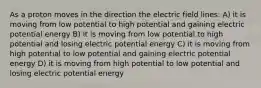 As a proton moves in the direction the electric field lines: A) it is moving from low potential to high potential and gaining electric potential energy B) it is moving from low potential to high potential and losing electric potential energy C) it is moving from high potential to low potential and gaining electric potential energy D) it is moving from high potential to low potential and losing electric potential energy