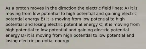 As a proton moves in the direction the electric field lines: A) it is moving from low potential to high potential and gaining electric potential energy B) it is moving from low potential to high potential and losing electric potential energy C) it is moving from high potential to low potential and gaining electric potential energy D) it is moving from high potential to low potential and losing electric potential energy