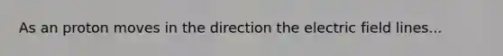 As an proton moves in the direction the electric field lines...