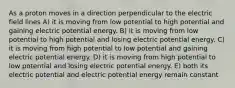 As a proton moves in a direction perpendicular to the electric field lines A) it is moving from low potential to high potential and gaining electric potential energy. B) it is moving from low potential to high potential and losing electric potential energy. C) it is moving from high potential to low potential and gaining electric potential energy. D) it is moving from high potential to low potential and losing electric potential energy. E) both its electric potential and electric potential energy remain constant