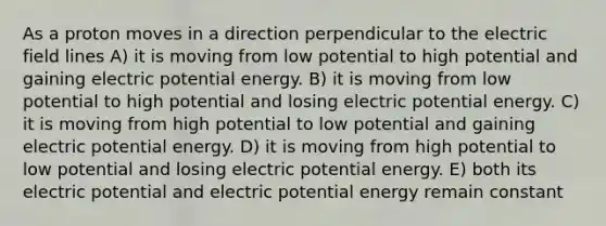 As a proton moves in a direction perpendicular to the electric field lines A) it is moving from low potential to high potential and gaining electric potential energy. B) it is moving from low potential to high potential and losing electric potential energy. C) it is moving from high potential to low potential and gaining electric potential energy. D) it is moving from high potential to low potential and losing electric potential energy. E) both its electric potential and electric potential energy remain constant