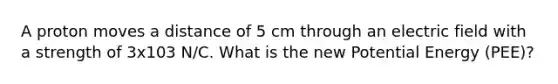 A proton moves a distance of 5 cm through an electric field with a strength of 3x103 N/C. What is the new Potential Energy (PEE)?