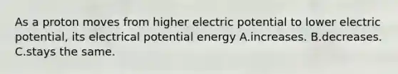 As a proton moves from higher electric potential to lower electric potential, its electrical potential energy A.increases. B.decreases. C.stays the same.