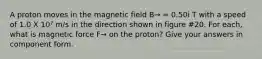 A proton moves in the magnetic field B→ = 0.50i T with a speed of 1.0 X 10⁷ m/s in the direction shown in figure #20. For each, what is magnetic force F→ on the proton? Give your answers in component form.