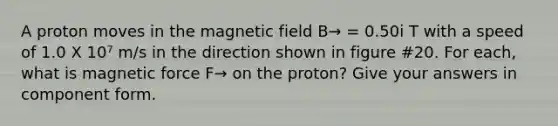 A proton moves in the magnetic field B→ = 0.50i T with a speed of 1.0 X 10⁷ m/s in the direction shown in figure #20. For each, what is magnetic force F→ on the proton? Give your answers in component form.