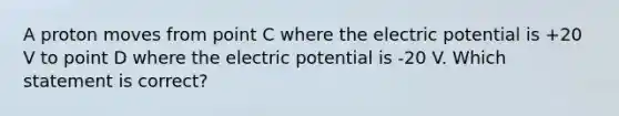 A proton moves from point C where the electric potential is +20 V to point D where the electric potential is -20 V. Which statement is correct?