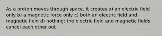 As a proton moves through space, it creates a) an electric field only b) a magnetic force only c) both an electric field and magnetic field d) nothing; the electric field and magnetic fields cancel each other out