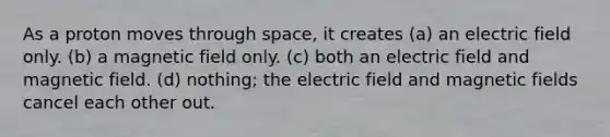 As a proton moves through space, it creates (a) an electric field only. (b) a magnetic field only. (c) both an electric field and magnetic field. (d) nothing; the electric field and magnetic fields cancel each other out.