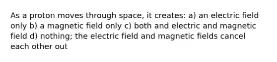 As a proton moves through space, it creates: a) an electric field only b) a magnetic field only c) both and electric and magnetic field d) nothing; the electric field and magnetic fields cancel each other out