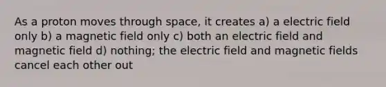 As a proton moves through space, it creates a) a electric field only b) a magnetic field only c) both an electric field and magnetic field d) nothing; the electric field and magnetic fields cancel each other out