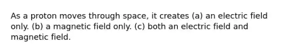 As a proton moves through space, it creates (a) an electric field only. (b) a magnetic field only. (c) both an electric field and magnetic field.